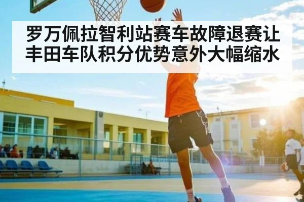 罗万佩拉智利站赛车故障退赛让丰田车队积分优势意外大幅缩水