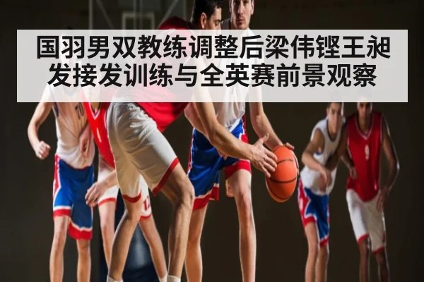 国羽男双教练调整后梁伟铿王昶发接发训练与全英赛前景观察